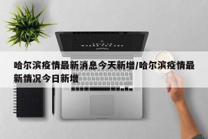 哈尔滨疫情最新消息今天新增/哈尔滨疫情最新情况今日新增