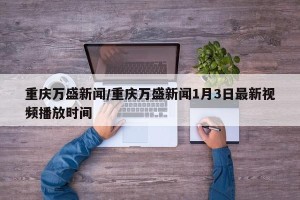 重庆万盛新闻/重庆万盛新闻1月3日最新视频播放时间