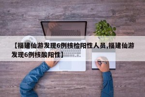 【福建仙游发现6例核检阳性人员,福建仙游发现6例核酸阳性】