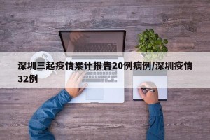 深圳三起疫情累计报告20例病例/深圳疫情32例