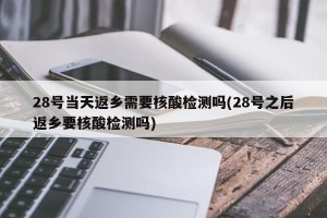 28号当天返乡需要核酸检测吗(28号之后返乡要核酸检测吗)