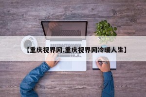 【重庆视界网,重庆视界网冷暖人生】