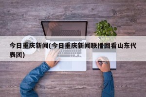今日重庆新闻(今日重庆新闻联播回看山东代表团)