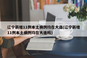 辽宁新增11例本土病例均在大连(辽宁新增11例本土病例均在大连吗)