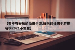 【有不有好玩的仙侠手游,好玩的仙侠手游排名榜2021不氪金】