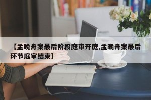 【孟晚舟案最后阶段庭审开庭,孟晚舟案最后环节庭审结束】