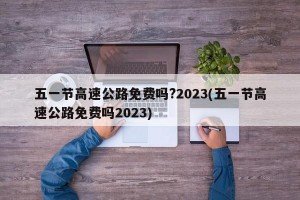 五一节高速公路免费吗?2023(五一节高速公路免费吗2023)