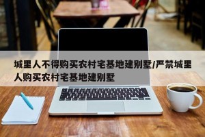 城里人不得购买农村宅基地建别墅/严禁城里人购买农村宅基地建别墅