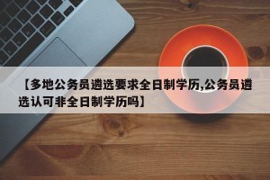 【多地公务员遴选要求全日制学历,公务员遴选认可非全日制学历吗】