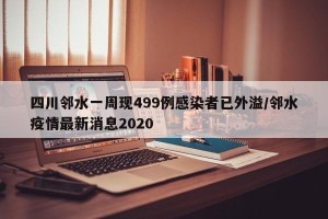 四川邻水一周现499例感染者已外溢/邻水疫情最新消息2020