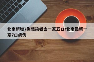 北京新增7例感染者含一家五口/北京最新一家7口病例