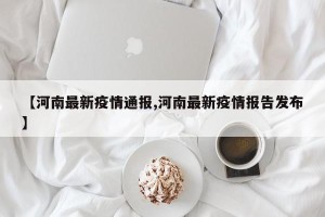 【河南最新疫情通报,河南最新疫情报告发布】