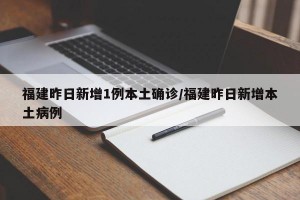 福建昨日新增1例本土确诊/福建昨日新增本土病例