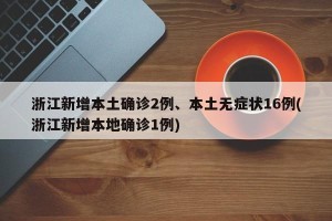 浙江新增本土确诊2例、本土无症状16例(浙江新增本地确诊1例)