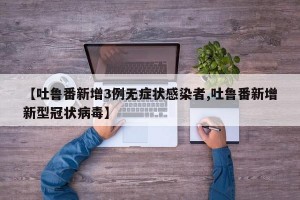 【吐鲁番新增3例无症状感染者,吐鲁番新增新型冠状病毒】