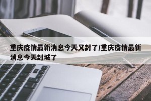 重庆疫情最新消息今天又封了/重庆疫情最新消息今天封城了