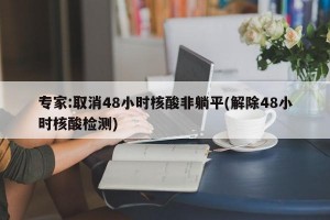 专家:取消48小时核酸非躺平(解除48小时核酸检测)