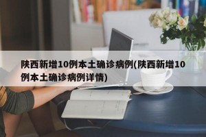 陕西新增10例本土确诊病例(陕西新增10例本土确诊病例详情)