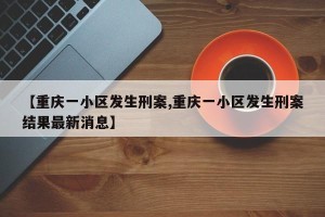 【重庆一小区发生刑案,重庆一小区发生刑案结果最新消息】