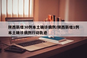 陕西新增30例本土确诊病例/陕西新增1例本土确诊病例行动轨迹
