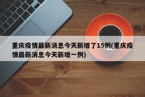 重庆疫情最新消息今天新增了15例(重庆疫情最新消息今天新增一例)