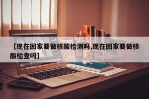 【现在回家要做核酸检测吗,现在回家要做核酸检查吗】