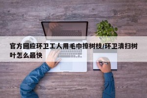 官方回应环卫工人用毛巾擦树枝/环卫清扫树叶怎么最快