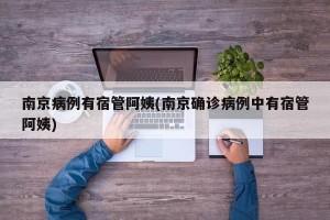 南京病例有宿管阿姨(南京确诊病例中有宿管阿姨)