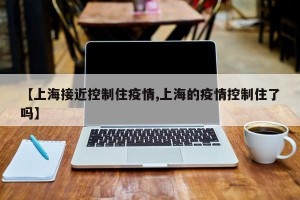 【上海接近控制住疫情,上海的疫情控制住了吗】