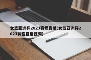 女篮亚洲杯2023赛程直播(女篮亚洲杯2023赛程直播视频)