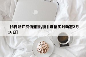 【6日浙江疫情速报,浙冮疫情实时动态2月16日】