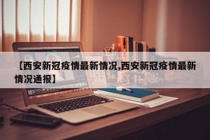 【西安新冠疫情最新情况,西安新冠疫情最新情况通报】