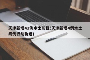 天津新增42例本土阳性(天津新增4例本土病例行动轨迹)
