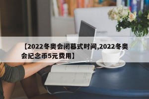 【2022冬奥会闭幕式时间,2022冬奥会纪念币5元费用】