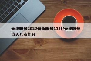 天津限号2022最新限号11月/天津限号当天几点能开