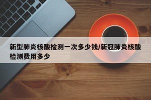 新型肺炎核酸检测一次多少钱/新冠肺炎核酸检测费用多少