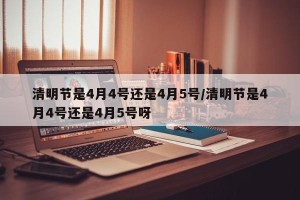 清明节是4月4号还是4月5号/清明节是4月4号还是4月5号呀