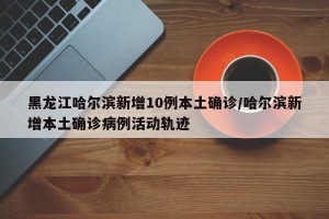 黑龙江哈尔滨新增10例本土确诊/哈尔滨新增本土确诊病例活动轨迹