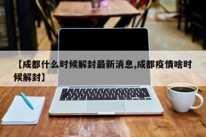 【成都什么时候解封最新消息,成都疫情啥时候解封】