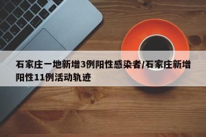 石家庄一地新增3例阳性感染者/石家庄新增阳性11例活动轨迹