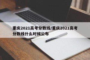 重庆2021高考分数线/重庆2021高考分数线什么时候公布