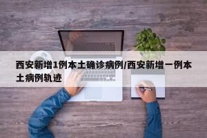 西安新增1例本土确诊病例/西安新增一例本土病例轨迹
