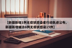 【新疆新增1例无症状感染者行动轨迹公布,新疆新增确诊6例无症状感染15例】
