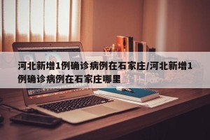 河北新增1例确诊病例在石家庄/河北新增1例确诊病例在石家庄哪里