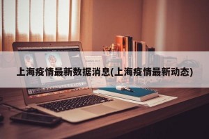 上海疫情最新数据消息(上海疫情最新动态)