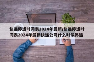 快递停运时间表2024年最新/快递停运时间表2024年最新快递公司什么时候停运