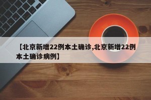 【北京新增22例本土确诊,北京新增22例本土确诊病例】