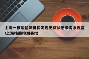 上海一核酸检测机构出现无症状感染者系谣言/上海核酸检测暴增