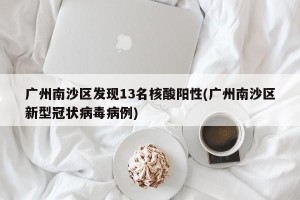 广州南沙区发现13名核酸阳性(广州南沙区新型冠状病毒病例)