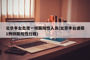 北京丰台出现一核酸阳性人员(北京丰台通报1例核酸阳性行程)